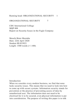 Running head: ORGANIZATIONAL SECURITY 1
ORGANIZATIONAL SECURITY 7
CDU International College
MQP 008
Report on Security Issues in the Fugle Company
Marufa Binte Muztaba
Date: 22th April 2020
Student ID:S33821
Length: 1500 words (+/-100)
Introduction
When we consider every modern business, we find that none
lacks security issues. This means that we need to look into how
to come up with secure systems. Information security stands for
prevention or the practice of preventing access of data by
unauthorized user. The information does not need to be
electrical for it to be secured, even physical information is put
into consideration. The purpose of writing this paper is to talk
 