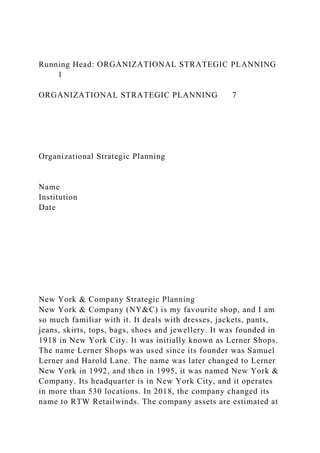 Running Head: ORGANIZATIONAL STRATEGIC PLANNING
1
ORGANIZATIONAL STRATEGIC PLANNING 7
Organizational Strategic Planning
Name
Institution
Date
New York & Company Strategic Planning
New York & Company (NY&C) is my favourite shop, and I am
so much familiar with it. It deals with dresses, jackets, pants,
jeans, skirts, tops, bags, shoes and jewellery. It was founded in
1918 in New York City. It was initially known as Lerner Shops.
The name Lerner Shops was used since its founder was Samuel
Lerner and Harold Lane. The name was later changed to Lerner
New York in 1992, and then in 1995, it was named New York &
Company. Its headquarter is in New York City, and it operates
in more than 530 locations. In 2018, the company changed its
name to RTW Retailwinds. The company assets are estimated at
 