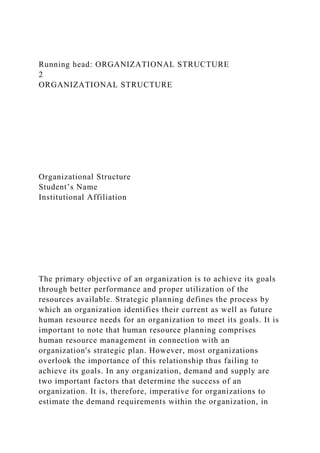 Running head: ORGANIZATIONAL STRUCTURE
2
ORGANIZATIONAL STRUCTURE
Organizational Structure
Student’s Name
Institutional Affiliation
The primary objective of an organization is to achieve its goals
through better performance and proper utilization of the
resources available. Strategic planning defines the process by
which an organization identifies their current as well as future
human resource needs for an organization to meet its goals. It is
important to note that human resource planning comprises
human resource management in connection with an
organization's strategic plan. However, most organizations
overlook the importance of this relationship thus failing to
achieve its goals. In any organization, demand and supply are
two important factors that determine the success of an
organization. It is, therefore, imperative for organizations to
estimate the demand requirements within the organization, in
 