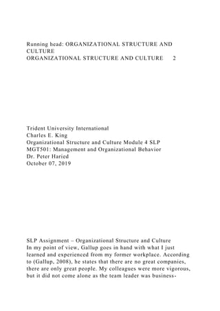 Running head: ORGANIZATIONAL STRUCTURE AND
CULTURE
ORGANIZATIONAL STRUCTURE AND CULTURE 2
Trident University International
Charles E. King
Organizational Structure and Culture Module 4 SLP
MGT501: Management and Organizational Behavior
Dr. Peter Haried
October 07, 2019
SLP Assignment – Organizational Structure and Culture
In my point of view, Gallup goes in hand with what I just
learned and experienced from my former workplace. According
to (Gallup, 2008), he states that there are no great companies,
there are only great people. My colleagues were more vigorous,
but it did not come alone as the team leader was business-
 