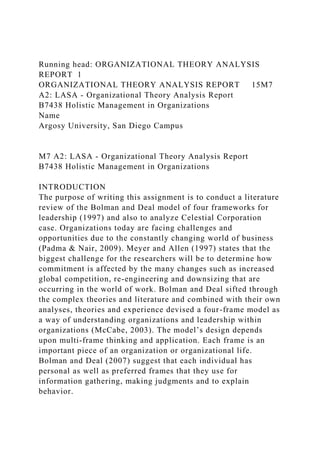 Running head: ORGANIZATIONAL THEORY ANALYSIS
REPORT 1
ORGANIZATIONAL THEORY ANALYSIS REPORT 15M7
A2: LASA - Organizational Theory Analysis Report
B7438 Holistic Management in Organizations
Name
Argosy University, San Diego Campus
M7 A2: LASA - Organizational Theory Analysis Report
B7438 Holistic Management in Organizations
INTRODUCTION
The purpose of writing this assignment is to conduct a literature
review of the Bolman and Deal model of four frameworks for
leadership (1997) and also to analyze Celestial Corporation
case. Organizations today are facing challenges and
opportunities due to the constantly changing world of business
(Padma & Nair, 2009). Meyer and Allen (1997) states that the
biggest challenge for the researchers will be to determine how
commitment is affected by the many changes such as increased
global competition, re-engineering and downsizing that are
occurring in the world of work. Bolman and Deal sifted through
the complex theories and literature and combined with their own
analyses, theories and experience devised a four-frame model as
a way of understanding organizations and leadership within
organizations (McCabe, 2003). The model’s design depends
upon multi-frame thinking and application. Each frame is an
important piece of an organization or organizational life.
Bolman and Deal (2007) suggest that each individual has
personal as well as preferred frames that they use for
information gathering, making judgments and to explain
behavior.
 