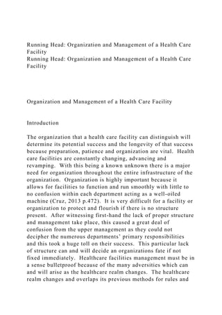 Running Head: Organization and Management of a Health Care
Facility
Running Head: Organization and Management of a Health Care
Facility
Organization and Management of a Health Care Facility
Introduction
The organization that a health care facility can distinguish will
determine its potential success and the longevity of that success
because preparation, patience and organization are vital. Health
care facilities are constantly changing, advancing and
revamping. With this being a known unknown there is a major
need for organization throughout the entire infrastructure of the
organization. Organization is highly important because it
allows for facilities to function and run smoothly with little to
no confusion within each department acting as a well-oiled
machine (Cruz, 2013 p.472). It is very difficult for a facility or
organization to protect and flourish if there is no structure
present. After witnessing first-hand the lack of proper structure
and management take place, this caused a great deal of
confusion from the upper management as they could not
decipher the numerous departments’ primary responsibilities
and this took a huge toll on their success. This particular lack
of structure can and will decide an organizations fate if not
fixed immediately. Healthcare facilities management must be in
a sense bulletproof because of the many adversities which can
and will arise as the healthcare realm changes. The healthcare
realm changes and overlaps its previous methods for rules and
 