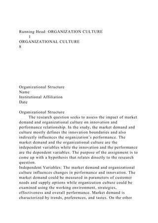 Running Head: ORGANIZATION CULTURE
1
ORGANIZATIONAL CULTURE
8
Organizational Structure
Name
Institutional Affiliation
Date
Organizational Structure
The research question seeks to assess the impact of market
demand and organizational culture on innovation and
performance relationship. In the study, the market demand and
culture mostly defines the innovation boundaries and also
indirectly influences the organization’s performance. The
market demand and the organizational culture are the
independent variables while the innovation and the performance
are the dependent variables. The purpose of the assignment is to
come up with a hypothesis that relates directly to the research
question.
Independent Variables: The market demand and organizational
culture influences changes in performance and innovation. The
market demand could be measured in parameters of customer
needs and supply options while organization culture could be
examined using the working environment, strategies,
effectiveness and overall performance. Market demand is
characterized by trends, preferences, and tastes. On the other
 