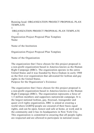 Running head: ORGANIZATION PROJECT PROPOSAL PLAN
TEMPLATE
1
ORGANIZATION PROJECT PROPOSAL PLAN TEMPLATE
2
Organization Project Proposal Plan Template
Name
Name of the Institution
Organization Project Proposal Plan Template
Name of the Organization
The organization that I have chosen for this project proposal is
a non-profit organization based in America known as the Human
Right Campaign (HRC). The organization operate in the entire
United States and it was founded by Steve Endean in early 1980
as the first ever organization that advocated for lesbian and gay
rights in the United States.
Purpose for the Organization’s Existence
The organization that I have chosen for this project proposal is
a non-profit organization based in America known as the Human
Right Campaign (HRC). The organization represents a force of
1.5 million members and supporters nationwide campaign. It is
the largest national lesbian, gay, bisexual, transgender and
queer civil rights organization, HRC is aimed at creating a
world where LGBTQ people are ensured of their basic equal
rights, and can be open, honest and safe at home, at work and in
the community and it has its headquarters in New York City.
This organization is committed to ensuring that all people rights
are respected and are allowed to participate in national issues
 