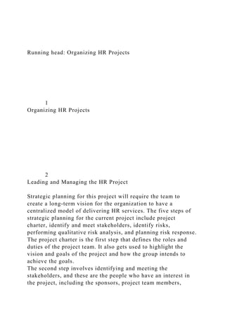 Running head: Organizing HR Projects
1
Organizing HR Projects
2
Leading and Managing the HR Project
Strategic planning for this project will require the team to
create a long-term vision for the organization to have a
centralized model of delivering HR services. The five steps of
strategic planning for the current project include project
charter, identify and meet stakeholders, identify risks,
performing qualitative risk analysis, and planning risk response.
The project charter is the first step that defines the roles and
duties of the project team. It also gets used to highlight the
vision and goals of the project and how the group intends to
achieve the goals.
The second step involves identifying and meeting the
stakeholders, and these are the people who have an interest in
the project, including the sponsors, project team members,
 