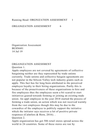 Running Head: ORGNIZATION ASSESSMENT 1
ORGANIZATION ASSESSMENT 6
Organization Assessment
BUSN601
14 Jul 19
ORGANIZATION ASSESSMENT
Question 1.
Apple employees are not covered by agreements of collective
bargaining neither are they represented by trade unions
currently. Trade unions and collective bargain agreements are
not popular in the Silicon Valley tech industry giants such as
apple. This fact has for long been attributed to the perceived
employee loyalty to their hiring organizations. Partly this is
because of the proactiveness of these organizations to hire and
fire employees thus the employees seem a bit scared to start
initiatives geared towards forming or joining an existing trade
union. An appl employee in the year 2018 started the process of
forming a trade union, an action which was not received warmly
from the vast employees though this may be due to the
cowardice of the employee to publicly support the initiative
which the initiator says receives a lot of positive private
responses (Calmfors & Horn, 2016). .
Question 2.
Apple organization has got 506 retail stores spread across the
world in 24 countries. Some of these stores are run by
 