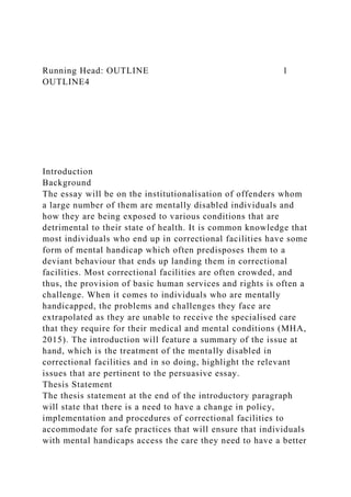 Running Head: OUTLINE 1
OUTLINE4
Introduction
Background
The essay will be on the institutionalisation of offenders whom
a large number of them are mentally disabled individuals and
how they are being exposed to various conditions that are
detrimental to their state of health. It is common knowledge that
most individuals who end up in correctional facilities have some
form of mental handicap which often predisposes them to a
deviant behaviour that ends up landing them in correctional
facilities. Most correctional facilities are often crowded, and
thus, the provision of basic human services and rights is often a
challenge. When it comes to individuals who are mentally
handicapped, the problems and challenges they face are
extrapolated as they are unable to receive the specialised care
that they require for their medical and mental conditions (MHA,
2015). The introduction will feature a summary of the issue at
hand, which is the treatment of the mentally disabled in
correctional facilities and in so doing, highlight the relevant
issues that are pertinent to the persuasive essay.
Thesis Statement
The thesis statement at the end of the introductory paragraph
will state that there is a need to have a change in policy,
implementation and procedures of correctional facilities to
accommodate for safe practices that will ensure that individuals
with mental handicaps access the care they need to have a better
 