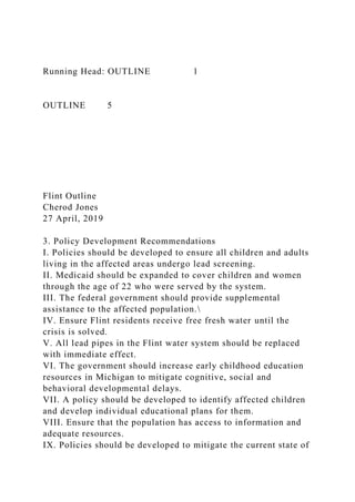 Running Head: OUTLINE 1
OUTLINE 5
Flint Outline
Cherod Jones
27 April, 2019
3. Policy Development Recommendations
I. Policies should be developed to ensure all children and adults
living in the affected areas undergo lead screening.
II. Medicaid should be expanded to cover children and women
through the age of 22 who were served by the system.
III. The federal government should provide supplemental
assistance to the affected population.
IV. Ensure Flint residents receive free fresh water until the
crisis is solved.
V. All lead pipes in the Flint water system should be replaced
with immediate effect.
VI. The government should increase early childhood education
resources in Michigan to mitigate cognitive, social and
behavioral developmental delays.
VII. A policy should be developed to identify affected children
and develop individual educational plans for them.
VIII. Ensure that the population has access to information and
adequate resources.
IX. Policies should be developed to mitigate the current state of
 