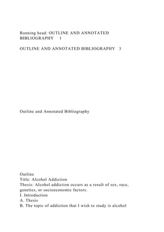 Running head: OUTLINE AND ANNOTATED
BIBLIOGRAPHY 1
OUTLINE AND ANNOTATED BIBLIOGRAPHY 3
Outline and Annotated Bibliography
Outline
Title: Alcohol Addiction
Thesis: Alcohol addiction occurs as a result of sex, race,
genetics, or socioeconomic factors.
I. Introduction
A. Thesis
B. The topic of addiction that I wish to study is alcohol
 