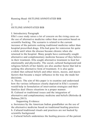 Running Head: OUTLINE/ANNOTATED BIB
1
2
OUTLINE/ANNOTATED BIB
I. Introductory Paragraph
Ella’s case study raises a lot of concern on the rising cases on
the use of alternative medicine rather than convention based on
scientific backing. The scenario is related to the current
increase of the patients seeking traditional medicine rather than
hospital prescribed drugs. Ella had gone for remission for quite
a while until when the disease became chronic when she
returned to the hospital. Many people have continually sought
alternative and complementary medicine because of they believe
in their treatment. Ella sought alternative treatment to heal her
emotionally and physically. The social, cultural background and
religious beliefs of her family are also another factor that led to
seeking this alternative form of treatment. It is also quite
evident that cultural beliefs and other micro, mezzo, and macro
factors that became a major influence in the way she made her
decisions.
A. Thesis: The aim of this paper is to examine and understand
how the various influences clearly depicted in Ella’s scenario
would help in formulation of intervention strategies and their
families deal illness situations in a proper manner.
II. Cultural or traditional issues and the integration of
alternative and complementary medicine and beliefs (Holosko &
Dulmus,2013).
Supporting Evidence:
a. Insistence by the American Indian grandfather on the use of
the alternative medicine based on traditional healing practices
b. Cultural/traditional rituals and practices are not backed by
scientific background
c. Cultural beliefs undermines the healing process of the patient
 