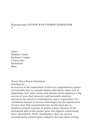 Running head: OYSTER WAVE POWER GENERATOR
4
Topic:
Student’s name:
Professor’s name:
Course title:
Institution:
Date:
Oyster Wave Power Generators
Introduction
In reaction to the requirement to discover supplementary agents
of renewable fuel to contend climate adjustment, make sure of
domiciliary fuel safety along with advance fresh industries a big
society of wave fuel surveyors and mercantile machine
advancers has arisen in contemporary years, in pursuance of a
substantial amount of various technologies for the regeneration
of wave fuel. The concentration has mostly been put on
machines located seaward, in greater waters, because of the
anticipated gain of the greater gross fuel degrees experienced
there. (Karimirad, 2014). Nonetheless, there are several
conventionally omitted gains related to the near shore ecology
 