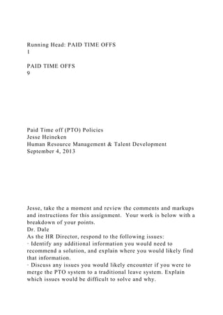 Running Head: PAID TIME OFFS
1
PAID TIME OFFS
9
Paid Time off (PTO) Policies
Jesse Heineken
Human Resource Management & Talent Development
September 4, 2013
Jesse, take the a moment and review the comments and markups
and instructions for this assignment. Your work is below with a
breakdown of your points.
Dr. Dale
As the HR Director, respond to the following issues:
· Identify any additional information you would need to
recommend a solution, and explain where you would likely find
that information.
· Discuss any issues you would likely encounter if you were to
merge the PTO system to a traditional leave system. Explain
which issues would be difficult to solve and why.
 