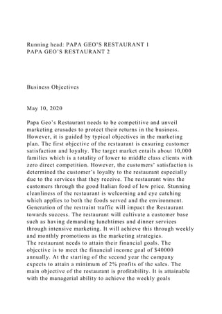 Running head: PAPA GEO’S RESTAURANT 1
PAPA GEO’S RESTAURANT 2
Business Objectives
May 10, 2020
Papa Geo’s Restaurant needs to be competitive and unveil
marketing crusades to protect their returns in the business.
However, it is guided by typical objectives in the marketing
plan. The first objective of the restaurant is ensuring customer
satisfaction and loyalty. The target market entails about 10,000
families which is a totality of lower to middle class clients with
zero direct competition. However, the customers’ satisfaction is
determined the customer’s loyalty to the restaurant especially
due to the services that they receive. The restaurant wins the
customers through the good Italian food of low price. Stunning
cleanliness of the restaurant is welcoming and eye catching
which applies to both the foods served and the environment.
Generation of the restraint traffic will impact the Restaurant
towards success. The restaurant will cultivate a customer base
such as having demanding lunchtimes and dinner services
through intensive marketing. It will achieve this through weekly
and monthly promotions as the marketing strategies.
The restaurant needs to attain their financial goals. The
objective is to meet the financial income goal of $40000
annually. At the starting of the second year the company
expects to attain a minimum of 2% profits of the sales. The
main objective of the restaurant is profitability. It is attainable
with the managerial ability to achieve the weekly goals
 