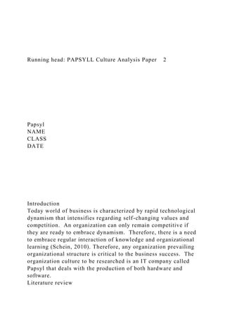 Running head: PAPSYLL Culture Analysis Paper 2
Papsyl
NAME
CLASS
DATE
Introduction
Today world of business is characterized by rapid technological
dynamism that intensifies regarding self-changing values and
competition. An organization can only remain competitive if
they are ready to embrace dynamism. Therefore, there is a need
to embrace regular interaction of knowledge and organizational
learning (Schein, 2010). Therefore, any organization prevailing
organizational structure is critical to the business success. The
organization culture to be researched is an IT company called
Papsyl that deals with the production of both hardware and
software.
Literature review
 