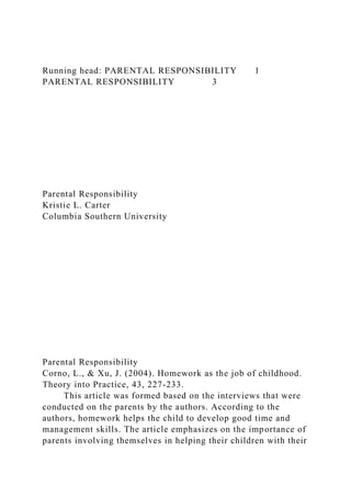 Running head: PARENTAL RESPONSIBILITY 1
PARENTAL RESPONSIBILITY 3
Parental Responsibility
Kristie L. Carter
Columbia Southern University
Parental Responsibility
Corno, L., & Xu, J. (2004). Homework as the job of childhood.
Theory into Practice, 43, 227-233.
This article was formed based on the interviews that were
conducted on the parents by the authors. According to the
authors, homework helps the child to develop good time and
management skills. The article emphasizes on the importance of
parents involving themselves in helping their children with their
 