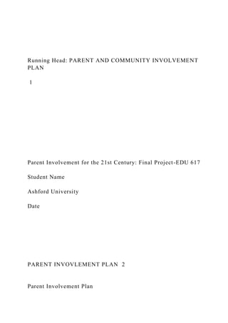Running Head: PARENT AND COMMUNITY INVOLVEMENT
PLAN
1
Parent Involvement for the 21st Century: Final Project-EDU 617
Student Name
Ashford University
Date
PARENT INVOVLEMENT PLAN 2
Parent Involvement Plan
 
