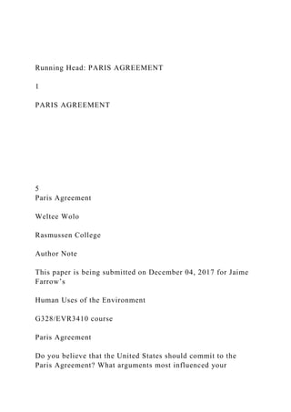 Running Head: PARIS AGREEMENT
1
PARIS AGREEMENT
5
Paris Agreement
Weltee Wolo
Rasmussen College
Author Note
This paper is being submitted on December 04, 2017 for Jaime
Farrow’s
Human Uses of the Environment
G328/EVR3410 course
Paris Agreement
Do you believe that the United States should commit to the
Paris Agreement? What arguments most influenced your
 