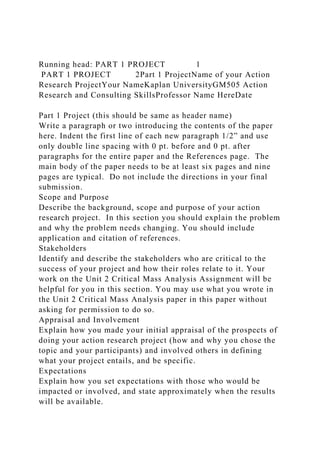 Running head: PART 1 PROJECT 1
PART 1 PROJECT 2Part 1 ProjectName of your Action
Research ProjectYour NameKaplan UniversityGM505 Action
Research and Consulting SkillsProfessor Name HereDate
Part 1 Project (this should be same as header name)
Write a paragraph or two introducing the contents of the paper
here. Indent the first line of each new paragraph 1/2” and use
only double line spacing with 0 pt. before and 0 pt. after
paragraphs for the entire paper and the References page. The
main body of the paper needs to be at least six pages and nine
pages are typical. Do not include the directions in your final
submission.
Scope and Purpose
Describe the background, scope and purpose of your action
research project. In this section you should explain the problem
and why the problem needs changing. You should include
application and citation of references.
Stakeholders
Identify and describe the stakeholders who are critical to the
success of your project and how their roles relate to it. Your
work on the Unit 2 Critical Mass Analysis Assignment will be
helpful for you in this section. You may use what you wrote in
the Unit 2 Critical Mass Analysis paper in this paper without
asking for permission to do so.
Appraisal and Involvement
Explain how you made your initial appraisal of the prospects of
doing your action research project (how and why you chose the
topic and your participants) and involved others in defining
what your project entails, and be specific.
Expectations
Explain how you set expectations with those who would be
impacted or involved, and state approximately when the results
will be available.
 