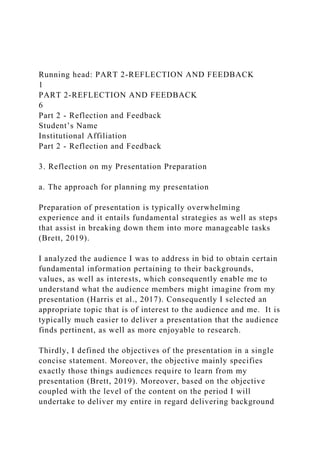 Running head: PART 2-REFLECTION AND FEEDBACK
1
PART 2-REFLECTION AND FEEDBACK
6
Part 2 - Reflection and Feedback
Student’s Name
Institutional Affiliation
Part 2 - Reflection and Feedback
3. Reflection on my Presentation Preparation
a. The approach for planning my presentation
Preparation of presentation is typically overwhelming
experience and it entails fundamental strategies as well as steps
that assist in breaking down them into more manageable tasks
(Brett, 2019).
I analyzed the audience I was to address in bid to obtain certain
fundamental information pertaining to their backgrounds,
values, as well as interests, which consequently enable me to
understand what the audience members might imagine from my
presentation (Harris et al., 2017). Consequently I selected an
appropriate topic that is of interest to the audience and me. It is
typically much easier to deliver a presentation that the audience
finds pertinent, as well as more enjoyable to research.
Thirdly, I defined the objectives of the presentation in a single
concise statement. Moreover, the objective mainly specifies
exactly those things audiences require to learn from my
presentation (Brett, 2019). Moreover, based on the objective
coupled with the level of the content on the period I will
undertake to deliver my entire in regard delivering background
 
