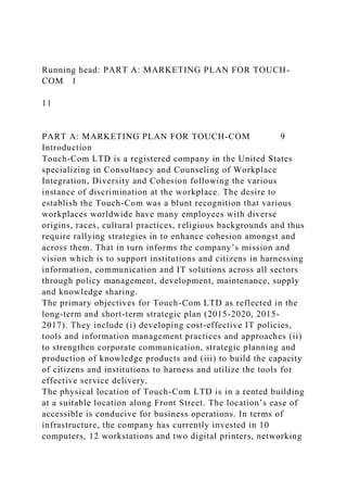 Running head: PART A: MARKETING PLAN FOR TOUCH-
COM 1
11
PART A: MARKETING PLAN FOR TOUCH-COM 9
Introduction
Touch-Com LTD is a registered company in the United States
specializing in Consultancy and Counseling of Workplace
Integration, Diversity and Cohesion following the various
instance of discrimination at the workplace. The desire to
establish the Touch-Com was a blunt recognition that various
workplaces worldwide have many employees with diverse
origins, races, cultural practices, religious backgrounds and thus
require rallying strategies in to enhance cohesion amongst and
across them. That in turn informs the company’s mission and
vision which is to support institutions and citizens in harnessing
information, communication and IT solutions across all sectors
through policy management, development, maintenance, supply
and knowledge sharing.
The primary objectives for Touch-Com LTD as reflected in the
long-term and short-term strategic plan (2015-2020, 2015-
2017). They include (i) developing cost-effective IT policies,
tools and information management practices and approaches (ii)
to strengthen corporate communication, strategic planning and
production of knowledge products and (iii) to build the capacity
of citizens and institutions to harness and utilize the tools for
effective service delivery.
The physical location of Touch-Com LTD is in a rented building
at a suitable location along Front Street. The location’s ease of
accessible is conducive for business operations. In terms of
infrastructure, the company has currently invested in 10
computers, 12 workstations and two digital printers, networking
 