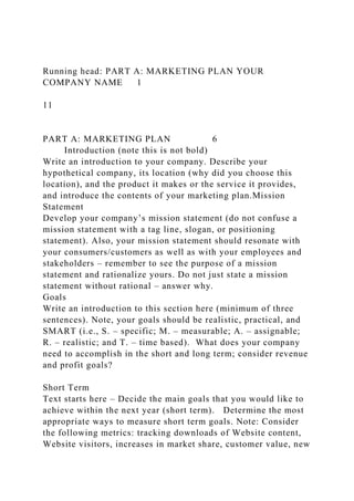 Running head: PART A: MARKETING PLAN YOUR
COMPANY NAME 1
11
PART A: MARKETING PLAN 6
Introduction (note this is not bold)
Write an introduction to your company. Describe your
hypothetical company, its location (why did you choose this
location), and the product it makes or the service it provides,
and introduce the contents of your marketing plan.Mission
Statement
Develop your company’s mission statement (do not confuse a
mission statement with a tag line, slogan, or positioning
statement). Also, your mission statement should resonate with
your consumers/customers as well as with your employees and
stakeholders – remember to see the purpose of a mission
statement and rationalize yours. Do not just state a mission
statement without rational – answer why.
Goals
Write an introduction to this section here (minimum of three
sentences). Note, your goals should be realistic, practical, and
SMART (i.e., S. – specific; M. – measurable; A. – assignable;
R. – realistic; and T. – time based). What does your company
need to accomplish in the short and long term; consider revenue
and profit goals?
Short Term
Text starts here – Decide the main goals that you would like to
achieve within the next year (short term). Determine the most
appropriate ways to measure short term goals. Note: Consider
the following metrics: tracking downloads of Website content,
Website visitors, increases in market share, customer value, new
 