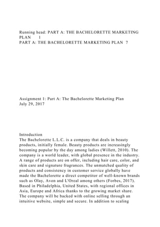 Running head: PART A: THE BACHELORETTE MARKETING
PLAN 1
PART A: THE BACHELORETTE MARKETING PLAN 7
Assignment 1: Part A: The Bachelorette Marketing Plan
July 29, 2017
Introduction
The Bachelorette L.L.C. is a company that deals in beauty
products, initially female. Beauty products are increasingly
becoming popular by the day among ladies (Willett, 2010). The
company is a world leader, with global presence in the industry.
A range of products are on offer, including hair care, color, and
skin care and signature fragrances. The unmatched quality of
products and consistency in customer service globally have
made the Bachelorette a direct competitor of well-known brands
such as Olay, Avon and L'Oreal among others (Forbes, 2017).
Based in Philadelphia, United States, with regional offices in
Asia, Europe and Africa thanks to the growing market share.
The company will be backed with online selling through an
intuitive website, simple and secure. In addition to scaling
 