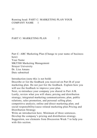 Running head: PART C: MARKETING PLAN YOUR
COMPANY NAME 1
11
PART C: MARKETING PLAN 2
Part C: ABC Marketing Plan (Change to your name of business
here)
Your Name
MKT500 Marketing Management
Strayer University
Dr. Lisa Amans
Date submitted
Introduction (note this is not bold)
Describe or list the feedback you received on Part B of your
marketing plan. Do not just list the feedback. Explain how you
will use the feedback to improve your plan.
Next, re-introduce your company you shared in Part A/B.
Lastly, review what you will share; pricing and distribution
strategy; integrated marketing communications; plan, public
relations, sales promotion, and personal selling plan;
competitive analysis; online and direct marketing plan; and
social responsibility/cause related marketing plan.Pricing and
Distribution Strategy
Write an introduction here. Minimum of three sentences.
Develop the company’s pricing and distribution strategy.
Suggestion, use elements from Discussion Week 7 to help you
with this section.
 