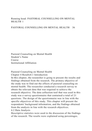 Running head: PASTORAL COUNSELLING ON MENTAL
HEALTH 1
PASTORAL COUNSELLING ON MENTAL HEALTH 36
Pastoral Counseling on Mental Health
Student’s Name
Course
Institutional Affiliation
Pastoral Counseling on Mental Health
Chapter 4 Results4.1 Introduction
In this chapter, the researcher is going to present the results and
findings obtained from the research. The primary objective of
the study was to find out the effects of pastoral counseling on
mental health. The researcher conducted a research survey to
obtain the relevant data that was required to achieve the
research objective. The data collection tool that was used in this
study was a survey questionnaire that contained a total of 21
questions. The design of the questionnaire was in line with the
specific objectives of this study. This chapter will present the
respondents' background information, and the findings obtained
from the analysis in line with the research objectives.
4.2 Data Analysis
Descriptive statistics were used in the discussion of the findings
of the research. The results were explained using percentages.
 
