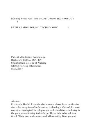 Running head: PATIENT MONITORING TECHNOLOGY
1
PATIENT MONITORING TECHNOLOGY 2
Patient Monitoring Technology
Barbara C Hobby, BSN, RN
Chamberlain College of Nursing
NR512 Nursing Informatics
May, 2017
Abstract
Electronic Health Records advancements have been on the rise
since the inception of information technology. One of the most
recent technological developments in the healthcare industry is
the patient monitoring technology. The article selected was
titled “Data overload, access and affordability limit patient
 