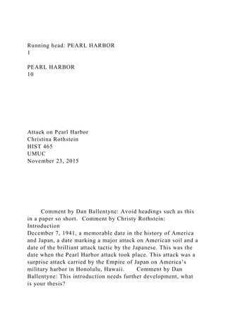 Running head: PEARL HARBOR
1
PEARL HARBOR
10
Attack on Pearl Harbor
Christina Rothstein
HIST 465
UMUC
November 23, 2015
Comment by Dan Ballentyne: Avoid headings such as this
in a paper so short. Comment by Christy Rothstein:
Introduction
December 7, 1941, a memorable date in the history of America
and Japan, a date marking a major attack on American soil and a
date of the brilliant attack tactic by the Japanese. This was the
date when the Pearl Harbor attack took place. This attack was a
surprise attack carried by the Empire of Japan on America’s
military harbor in Honolulu, Hawaii. Comment by Dan
Ballentyne: This introduction needs further development, what
is your thesis?
 