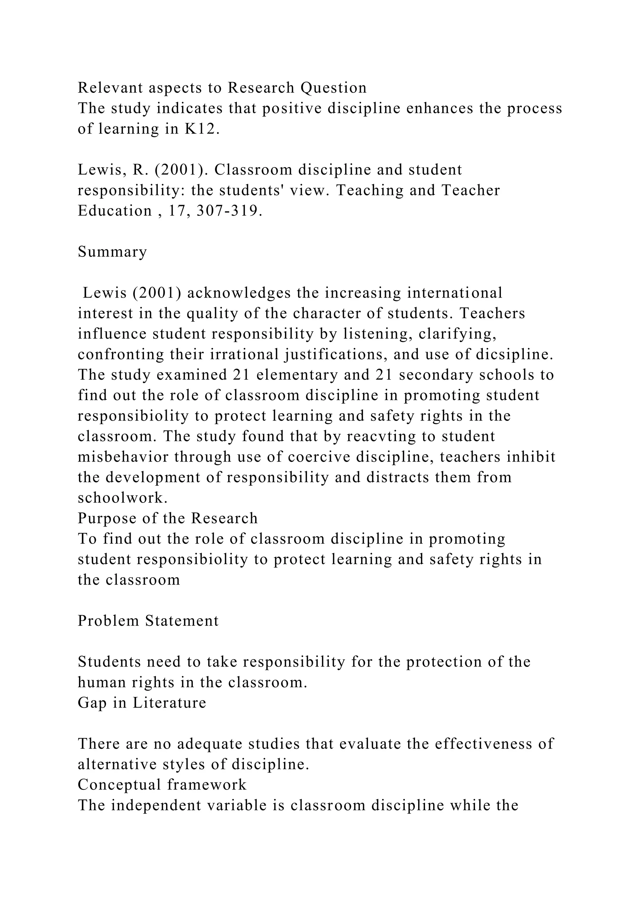 Relevant aspects to Research Question
The study indicates that positive discipline enhances the process
of learning in K12.
Lewis, R. (2001). Classroom discipline and student
responsibility: the students' view. Teaching and Teacher
Education , 17, 307-319.
Summary
Lewis (2001) acknowledges the increasing international
interest in the quality of the character of students. Teachers
influence student responsibility by listening, clarifying,
confronting their irrational justifications, and use of dicsipline.
The study examined 21 elementary and 21 secondary schools to
find out the role of classroom discipline in promoting student
responsibiolity to protect learning and safety rights in the
classroom. The study found that by reacvting to student
misbehavior through use of coercive discipline, teachers inhibit
the development of responsibility and distracts them from
schoolwork.
Purpose of the Research
To find out the role of classroom discipline in promoting
student responsibiolity to protect learning and safety rights in
the classroom
Problem Statement
Students need to take responsibility for the protection of the
human rights in the classroom.
Gap in Literature
There are no adequate studies that evaluate the effectiveness of
alternative styles of discipline.
Conceptual framework
The independent variable is classroom discipline while the
 