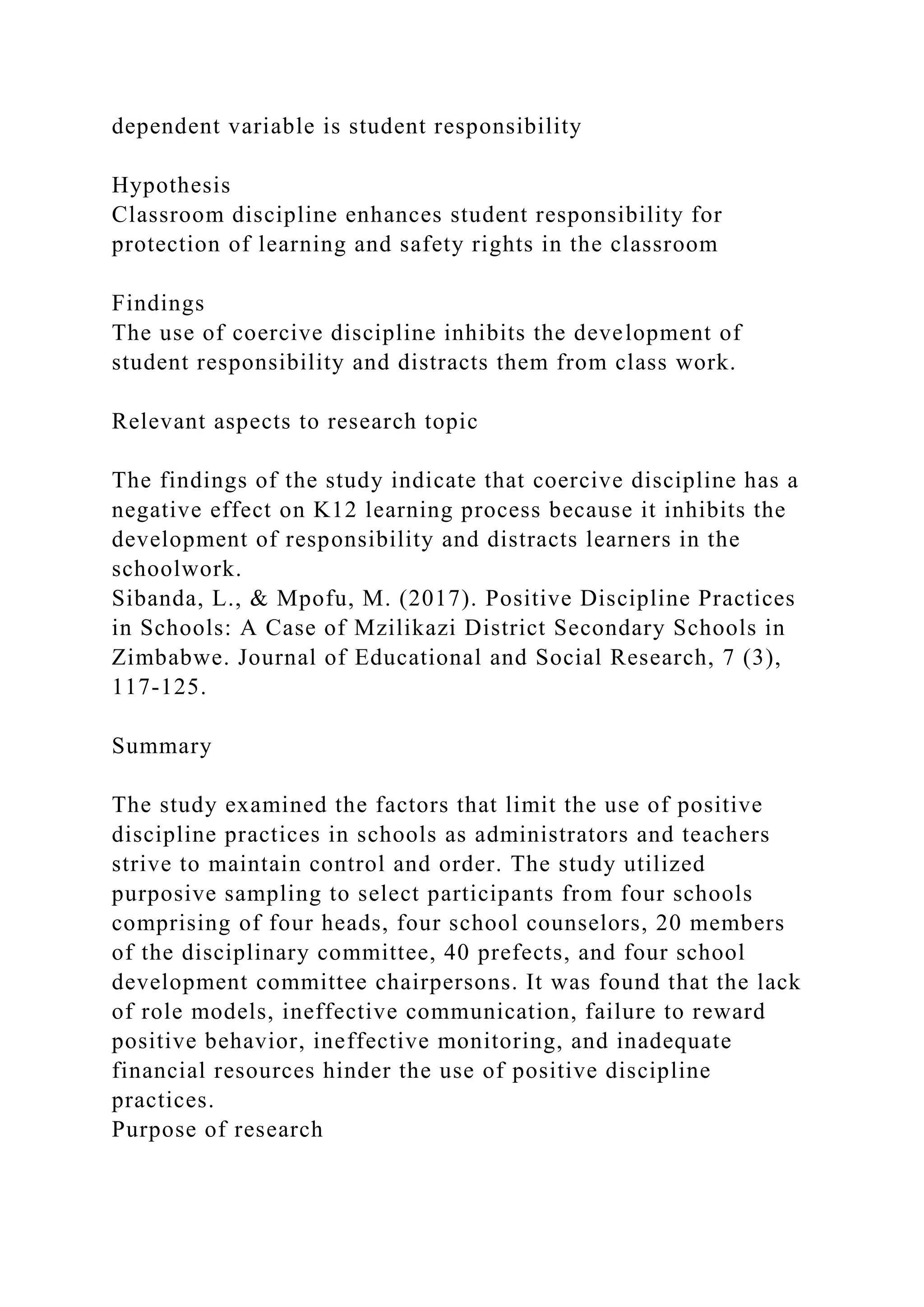 dependent variable is student responsibility
Hypothesis
Classroom discipline enhances student responsibility for
protection of learning and safety rights in the classroom
Findings
The use of coercive discipline inhibits the development of
student responsibility and distracts them from class work.
Relevant aspects to research topic
The findings of the study indicate that coercive discipline has a
negative effect on K12 learning process because it inhibits the
development of responsibility and distracts learners in the
schoolwork.
Sibanda, L., & Mpofu, M. (2017). Positive Discipline Practices
in Schools: A Case of Mzilikazi District Secondary Schools in
Zimbabwe. Journal of Educational and Social Research, 7 (3),
117-125.
Summary
The study examined the factors that limit the use of positive
discipline practices in schools as administrators and teachers
strive to maintain control and order. The study utilized
purposive sampling to select participants from four schools
comprising of four heads, four school counselors, 20 members
of the disciplinary committee, 40 prefects, and four school
development committee chairpersons. It was found that the lack
of role models, ineffective communication, failure to reward
positive behavior, ineffective monitoring, and inadequate
financial resources hinder the use of positive discipline
practices.
Purpose of research
 