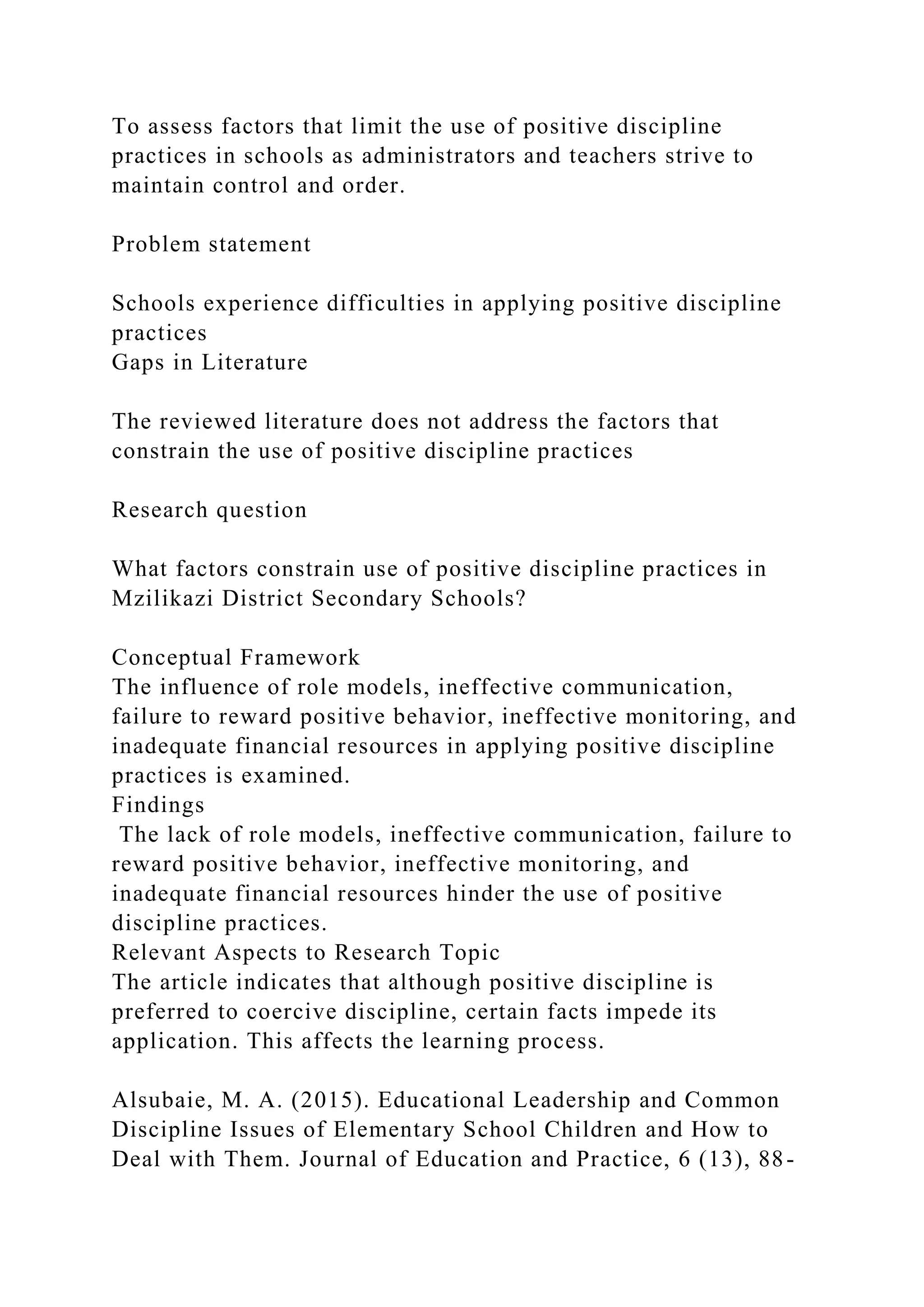 To assess factors that limit the use of positive discipline
practices in schools as administrators and teachers strive to
maintain control and order.
Problem statement
Schools experience difficulties in applying positive discipline
practices
Gaps in Literature
The reviewed literature does not address the factors that
constrain the use of positive discipline practices
Research question
What factors constrain use of positive discipline practices in
Mzilikazi District Secondary Schools?
Conceptual Framework
The influence of role models, ineffective communication,
failure to reward positive behavior, ineffective monitoring, and
inadequate financial resources in applying positive discipline
practices is examined.
Findings
The lack of role models, ineffective communication, failure to
reward positive behavior, ineffective monitoring, and
inadequate financial resources hinder the use of positive
discipline practices.
Relevant Aspects to Research Topic
The article indicates that although positive discipline is
preferred to coercive discipline, certain facts impede its
application. This affects the learning process.
Alsubaie, M. A. (2015). Educational Leadership and Common
Discipline Issues of Elementary School Children and How to
Deal with Them. Journal of Education and Practice, 6 (13), 88-
 