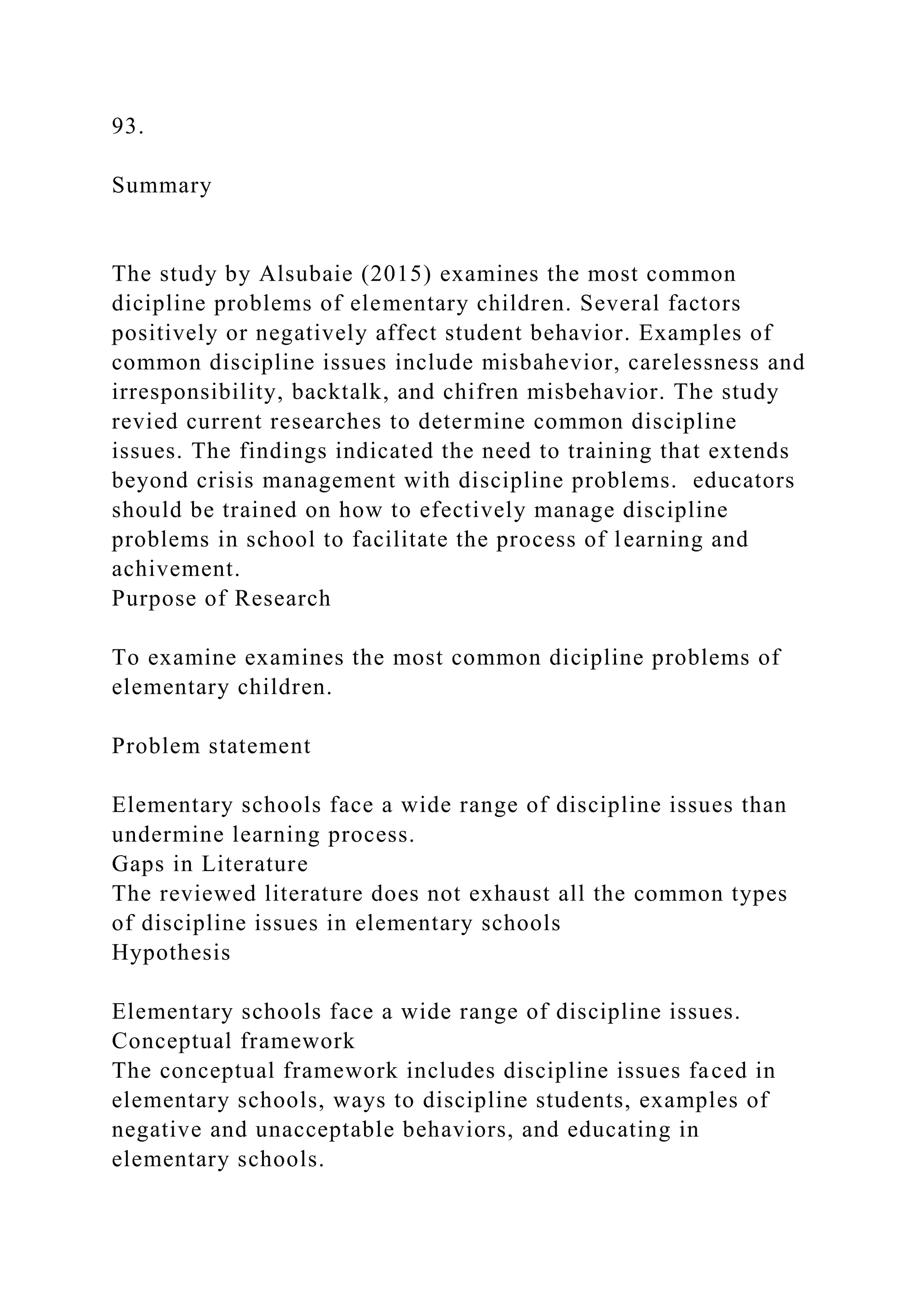 93.
Summary
The study by Alsubaie (2015) examines the most common
dicipline problems of elementary children. Several factors
positively or negatively affect student behavior. Examples of
common discipline issues include misbahevior, carelessness and
irresponsibility, backtalk, and chifren misbehavior. The study
revied current researches to determine common discipline
issues. The findings indicated the need to training that extends
beyond crisis management with discipline problems. educators
should be trained on how to efectively manage discipline
problems in school to facilitate the process of learning and
achivement.
Purpose of Research
To examine examines the most common dicipline problems of
elementary children.
Problem statement
Elementary schools face a wide range of discipline issues than
undermine learning process.
Gaps in Literature
The reviewed literature does not exhaust all the common types
of discipline issues in elementary schools
Hypothesis
Elementary schools face a wide range of discipline issues.
Conceptual framework
The conceptual framework includes discipline issues faced in
elementary schools, ways to discipline students, examples of
negative and unacceptable behaviors, and educating in
elementary schools.
 