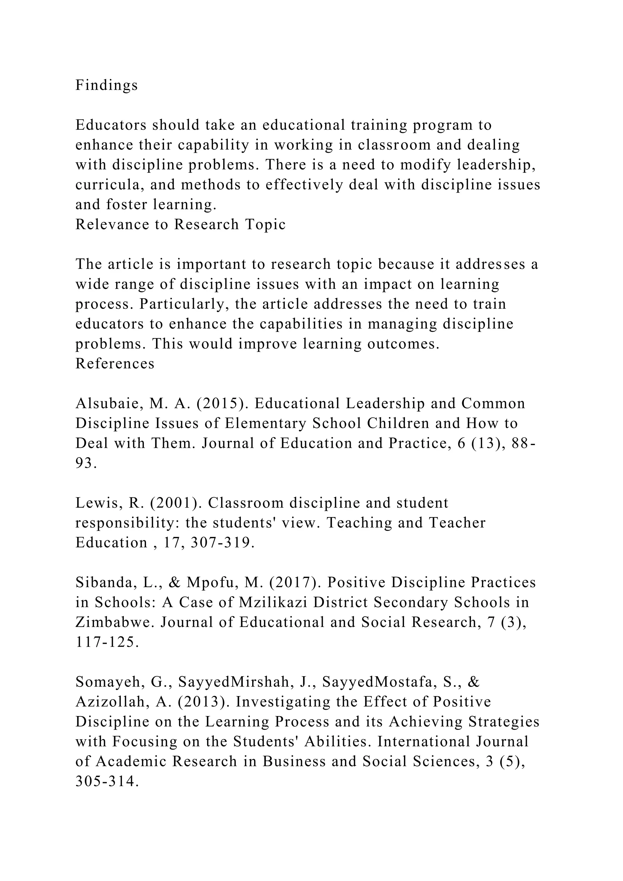Findings
Educators should take an educational training program to
enhance their capability in working in classroom and dealing
with discipline problems. There is a need to modify leadership,
curricula, and methods to effectively deal with discipline issues
and foster learning.
Relevance to Research Topic
The article is important to research topic because it addresses a
wide range of discipline issues with an impact on learning
process. Particularly, the article addresses the need to train
educators to enhance the capabilities in managing discipline
problems. This would improve learning outcomes.
References
Alsubaie, M. A. (2015). Educational Leadership and Common
Discipline Issues of Elementary School Children and How to
Deal with Them. Journal of Education and Practice, 6 (13), 88-
93.
Lewis, R. (2001). Classroom discipline and student
responsibility: the students' view. Teaching and Teacher
Education , 17, 307-319.
Sibanda, L., & Mpofu, M. (2017). Positive Discipline Practices
in Schools: A Case of Mzilikazi District Secondary Schools in
Zimbabwe. Journal of Educational and Social Research, 7 (3),
117-125.
Somayeh, G., SayyedMirshah, J., SayyedMostafa, S., &
Azizollah, A. (2013). Investigating the Effect of Positive
Discipline on the Learning Process and its Achieving Strategies
with Focusing on the Students' Abilities. International Journal
of Academic Research in Business and Social Sciences, 3 (5),
305-314.
 
