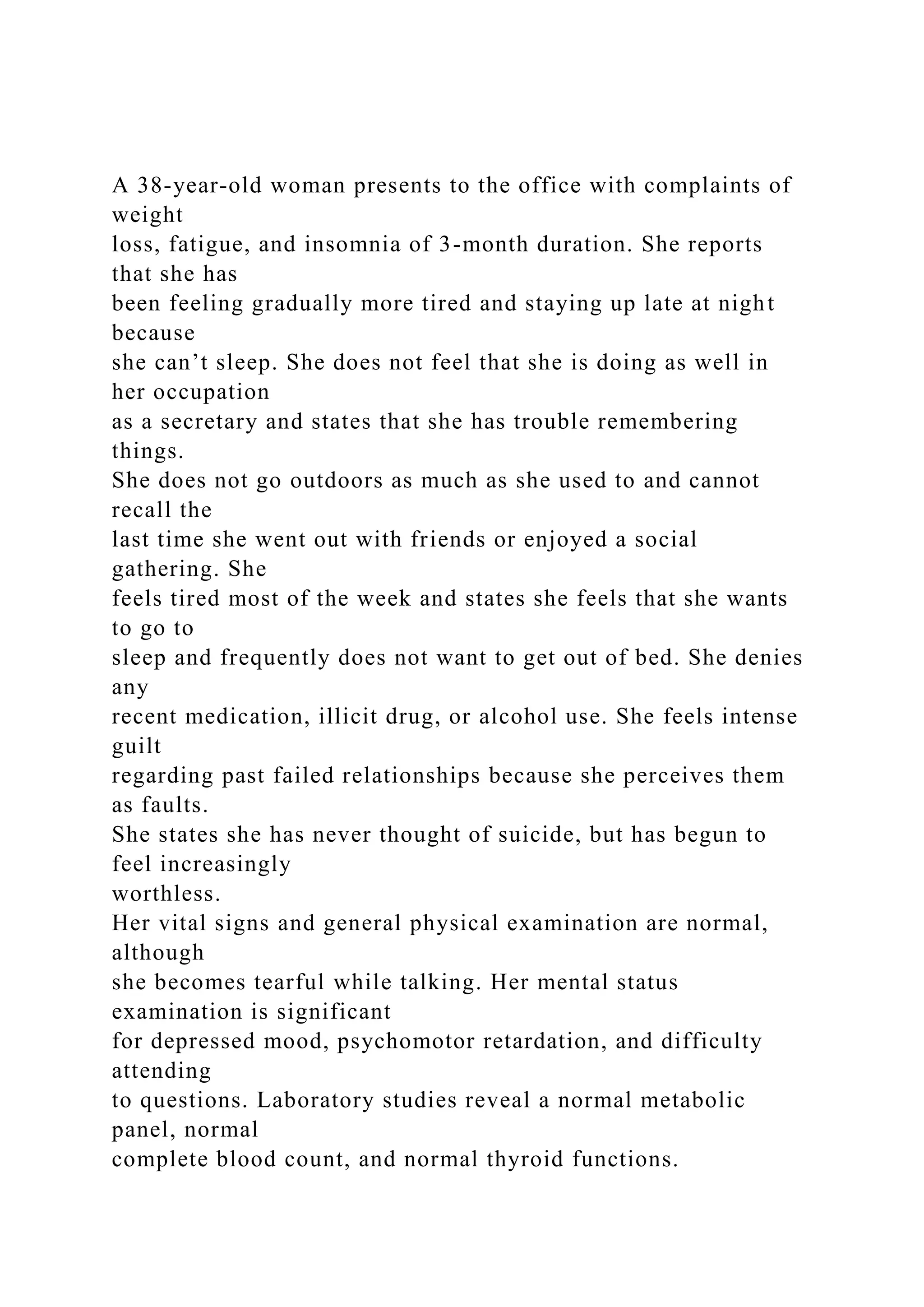 A 38-year-old woman presents to the office with complaints of
weight
loss, fatigue, and insomnia of 3-month duration. She reports
that she has
been feeling gradually more tired and staying up late at night
because
she can’t sleep. She does not feel that she is doing as well in
her occupation
as a secretary and states that she has trouble remembering
things.
She does not go outdoors as much as she used to and cannot
recall the
last time she went out with friends or enjoyed a social
gathering. She
feels tired most of the week and states she feels that she wants
to go to
sleep and frequently does not want to get out of bed. She denies
any
recent medication, illicit drug, or alcohol use. She feels intense
guilt
regarding past failed relationships because she perceives them
as faults.
She states she has never thought of suicide, but has begun to
feel increasingly
worthless.
Her vital signs and general physical examination are normal,
although
she becomes tearful while talking. Her mental status
examination is significant
for depressed mood, psychomotor retardation, and difficulty
attending
to questions. Laboratory studies reveal a normal metabolic
panel, normal
complete blood count, and normal thyroid functions.
 
