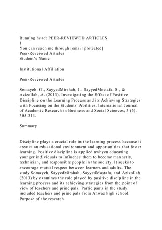 Running head: PEER-REVIEWED ARTICLES
1
You can reach me through [email protected]
Peer-Reveiwed Articles
Student’s Name
Institutional Affiliation
Peer-Reveiwed Articles
Somayeh, G., SayyedMirshah, J., SayyedMostafa, S., &
Azizollah, A. (2013). Investigating the Effect of Positive
Discipline on the Learning Process and its Achieving Strategies
with Focusing on the Students' Abilities. International Journal
of Academic Research in Business and Social Sciences, 3 (5),
305-314.
Summary
Discipline plays a crucial role in the learning process because it
creates an educational environment and opportunities that foster
learning. Positive discipline is applied nwhyen educating
younger individuals to influence them to become mannerly,
technician, and responsible people in the society. It seeks to
encourage mutual respect between learners and adults. The
study Somayeh, SayyedMirshah, SayyedMostafa, and Azizollah
(2013) by examines the role played by positive discipline in the
learning process and its achieving strategies from the point of
view of teachers and principals. Participants in the study
included teachers and principals from Ahwaz high school.
Purpose of the research
 