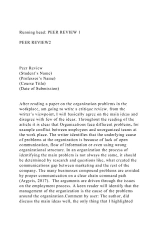 Running head: PEER REVIEW 1
PEER REVIEW2
Peer Review
(Student’s Name)
(Professor’s Name)
(Course Title)
(Date of Submission)
After reading a paper on the organization problems in the
workplace, am going to write a critique review. from the
writer’s viewpoint, I will basically agree on the main ideas and
disagree with few of the ideas. Throughout the reading of the
article it is clear that Organizations face different problems, for
example conflict between employees and unorganized teams at
the work place. The writer identifies that the underlying cause
of problems at the organization is because of lack of open
communication, flow of information or even using wrong
organizational structure. In an organization the process of
identifying the main problem is not always the same, it should
be determined by research and questions like, what created the
communications gap between marketing and the rest of the
company. The many businesses compound problems are avoided
by proper communication on a clear chain command path
(Argyris, 2017). The arguments are driven through the issues
on the employment process. A keen reader will identify that the
management of the organization is the cause of the problems
around the organization.Comment by user: The author, did
discuss the main ideas well, the only thing that I highlighted
 