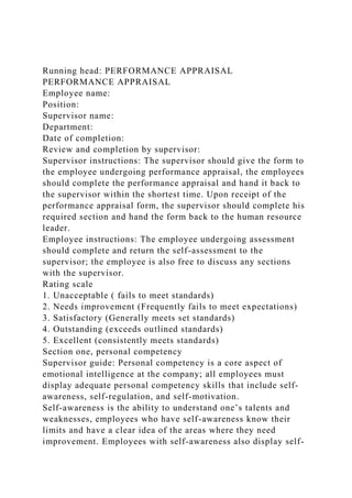 Running head: PERFORMANCE APPRAISAL
PERFORMANCE APPRAISAL
Employee name:
Position:
Supervisor name:
Department:
Date of completion:
Review and completion by supervisor:
Supervisor instructions: The supervisor should give the form to
the employee undergoing performance appraisal, the employees
should complete the performance appraisal and hand it back to
the supervisor within the shortest time. Upon receipt of the
performance appraisal form, the supervisor should complete his
required section and hand the form back to the human resource
leader.
Employee instructions: The employee undergoing assessment
should complete and return the self-assessment to the
supervisor; the employee is also free to discuss any sections
with the supervisor.
Rating scale
1. Unacceptable ( fails to meet standards)
2. Needs improvement (Frequently fails to meet expectations)
3. Satisfactory (Generally meets set standards)
4. Outstanding (exceeds outlined standards)
5. Excellent (consistently meets standards)
Section one, personal competency
Supervisor guide: Personal competency is a core aspect of
emotional intelligence at the company; all employees must
display adequate personal competency skills that include self-
awareness, self-regulation, and self-motivation.
Self-awareness is the ability to understand one’s talents and
weaknesses, employees who have self-awareness know their
limits and have a clear idea of the areas where they need
improvement. Employees with self-awareness also display self-
 