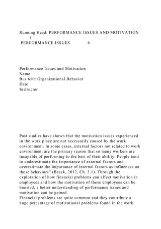 Running Head: PERFORMANCE ISSUES AND MOTIVATION
1
PERFORMANCE ISSUES 6
Performance Issues and Motivation
Name
Bus 610: Organizational Behavior
Date
Instructor
Past studies have shown that the motivation issues experienced
in the work place are not necessarily caused by the work
environment. In some cases, external factors not related to work
environment are the primary reason that so many workers are
incapable of performing to the best of their ability. People tend
to underestimate the importance of external factors and
overestimate the importance of internal factors as influences on
those behaviors” (Baack, 2012, Ch. 3.1). Through the
exploration of how financial problems can affect motivation in
employees and how the motivation of these employees can be
boosted, a better understanding of performance issues and
motivation can be gained.
Financial problems are quite common and they contribute a
huge percentage of motivational problems found in the work
 