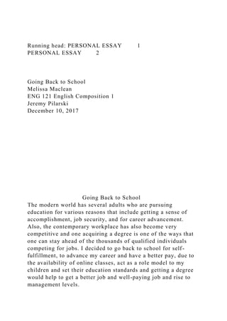 Running head: PERSONAL ESSAY 1
PERSONAL ESSAY 2
Going Back to School
Melissa Maclean
ENG 121 English Composition 1
Jeremy Pilarski
December 10, 2017
Going Back to School
The modern world has several adults who are pursuing
education for various reasons that include getting a sense of
accomplishment, job security, and for career advancement.
Also, the contemporary workplace has also become very
competitive and one acquiring a degree is one of the ways that
one can stay ahead of the thousands of qualified individuals
competing for jobs. I decided to go back to school for self-
fulfillment, to advance my career and have a better pay, due to
the availability of online classes, act as a role model to my
children and set their education standards and getting a degree
would help to get a better job and well-paying job and rise to
management levels.
 