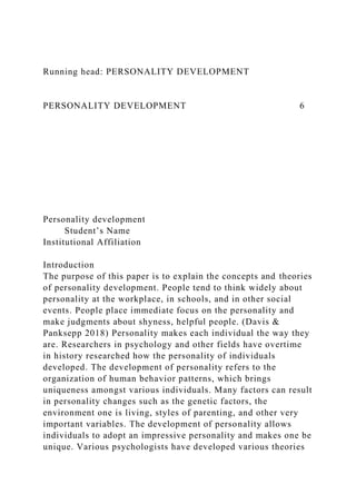 Running head: PERSONALITY DEVELOPMENT
PERSONALITY DEVELOPMENT 6
Personality development
Student’s Name
Institutional Affiliation
Introduction
The purpose of this paper is to explain the concepts and theories
of personality development. People tend to think widely about
personality at the workplace, in schools, and in other social
events. People place immediate focus on the personality and
make judgments about shyness, helpful people. (Davis &
Panksepp 2018) Personality makes each individual the way they
are. Researchers in psychology and other fields have overtime
in history researched how the personality of individuals
developed. The development of personality refers to the
organization of human behavior patterns, which brings
uniqueness amongst various individuals. Many factors can result
in personality changes such as the genetic factors, the
environment one is living, styles of parenting, and other very
important variables. The development of personality allows
individuals to adopt an impressive personality and makes one be
unique. Various psychologists have developed various theories
 