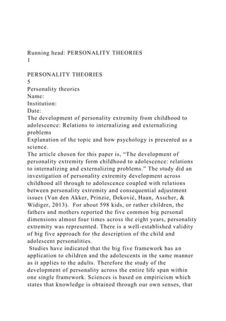 Running head: PERSONALITY THEORIES
1
PERSONALITY THEORIES
5
Personality theories
Name:
Institution:
Date:
The development of personality extremity from childhood to
adolescence: Relations to internalizing and externalizing
problems
Explanation of the topic and how psychology is presented as a
science.
The article chosen for this paper is, “The development of
personality extremity form childhood to adolescence: relations
to internalizing and externalizing problems.” The study did an
investigation of personality extremity development across
childhood all through to adolescence coupled with relations
between personality extremity and consequential adjustment
issues (Van den Akker, Prinzie, Deković, Haan, Asscher, &
Widiger, 2013). For about 598 kids, or rather children, the
fathers and mothers reported the five common big personal
dimensions almost four times across the eight years, personality
extremity was represented. There is a well-established validity
of big five approach for the description of the child and
adolescent personalities.
Studies have indicated that the big five framework has an
application to children and the adolescents in the same manner
as it applies to the adults. Therefore the study of the
development of personality across the entire life span within
one single framework. Sciences is based on empiricism which
states that knowledge is obtained through our own senses, that
 