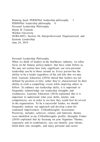 Running head: PERSONal leadership philosophy 1
PERSONal leadership philosophy 6
Personal Leadership Philosophy
Dayna R. Canzone
Walden University
NURS-6053, Section 50, Interprofessional Organizational and
Systems Leadership
June 24, 2019
Personal Leadership Philosophy
When we think of leaders in the healthcare industry, we often
focus on the famous policy-makers that have come before us.
We may not realize how truly significant our own personal
leadership can be to those around us. Every person has the
ability to be a leader regardless of the job title that we may
hold. Laureate Education (2018) shared that leaders are not
defined by position or title, rather they’re characterized by their
ability to craft a compelling vision while inspiring others to
follow. To enhance our leadership skills, it is important to
frequently acknowledge our leadership strengths and
weaknesses. Laureate Education (2014) explained that it is
important to understand what your skills, talents, and
competencies are in order to see how they could best be served
in the organization. To be a successful leader, we should
frequently analyze our approach and develop a plan for
continued improvement. CliftonStrengths Assessment
Positivity, includer, achiever, relator, and futuristic themes
were identified in my CliftonStrengths profile. Strengths Finder
(2018) explained that by focusing on your Signature Themes,
separately and in combination, you can identify your talents,
build them into strengths, and enjoy personal and career
 