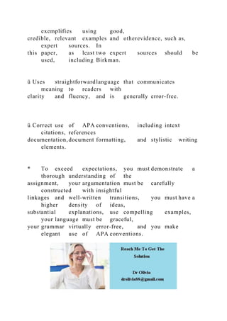 exemplifies using good,
credible, relevant examples and otherevidence, such as,
expert sources. In
this paper, as least two expert sources should be
used, including Birkman.
ü Uses straightforwardlanguage that communicates
meaning to readers with
clarity and fluency, and is generally error-free.
ü Correct use of APA conventions, including intext
citations, references
documentation, document formatting, and stylistic writing
elements.
* To exceed expectations, you must demonstrate a
thorough understanding of the
assignment, your argumentation must be carefully
constructed with insightful
linkages and well-written transitions, you must have a
higher density of ideas,
substantial explanations, use compelling examples,
your language must be graceful,
your grammar virtually error-free, and you make
elegant use of APA conventions.
 