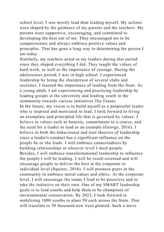 school level, I was mostly lead than leading myself. My actions
were shaped by the guidance of my parents and the teachers. My
parents were supportive, encouraging, and committed to
developing the best out of me. They encouraged me to be
compassionate and always embrace positive values and
principles. That has gone a long way to determining the person I
am today.
Similarly, my teachers acted as my leaders during that period
since they shaped everything I did. They taught the values of
hard work, as well as the importance of courage. During the
adolescence period, I was in high school. I experienced
leadership by being the chairperson of several clubs and
societies. I learned the importance of leading from the front. As
a young adult, I am experiencing and practicing leadership by
leading groups at the university and leading youth in the
community towards various initiatives.The Future
In the future, my vision is to build myself as a purposeful leader
who is inspired and motivated to lead. I look forward to living
an exemplary and principled life that is governed by values. I
believe in values such as honesty, commitment to a course, and
the need for a leader to lead as an example (George, 2016). I
believe in both the behavioural and trait theories of leadership
since a leader's conduct has a significant influence on the
people he or she leads. I will embrace connectedness by
building relationships at whoever level I meet people.
Besides, I will embrace transformational leadership to influence
the people I will be leading. I will be result-oriented and will
encourage people to deliver the best at the corporate or
individual level (Squires, 2016). I will promote peers in the
community to embrace moral values and ethics. At the corporate
level, I will encourage the teams I lead to be proactive and to
take the initiative on their own. One of my SMART leadership
goals is to lead youths and help them to be champions of
environmental conservation. By 2023, I look forward to
mobilizing 1000 youths to plant 50 each across the State. That
will translate to 50 thousand new trees planted. Such a move
 
