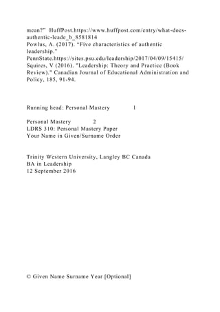 mean?” HuffPost.https://www.huffpost.com/entry/what-does-
authentic-leade_b_8581814
Powlus, A. (2017). “Five characteristics of authentic
leadership.”
PennState.https://sites.psu.edu/leadership/2017/04/09/15415/
Squires, V (2016). "Leadership: Theory and Practice (Book
Review)." Canadian Journal of Educational Administration and
Policy, 185, 91-94.
Running head: Personal Mastery 1
Personal Mastery 2
LDRS 310: Personal Mastery Paper
Your Name in Given/Surname Order
Trinity Western University, Langley BC Canada
BA in Leadership
12 September 2016
© Given Name Surname Year [Optional]
 