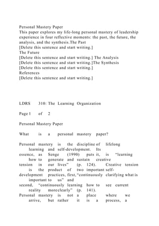 Personal Mastery Paper
This paper explores my life-long personal mastery of leadership
experience in four reflective moments: the past, the future, the
analysis, and the synthesis.The Past
[Delete this sentence and start writing.]
The Future
[Delete this sentence and start writing.] The Analysis
[Delete this sentence and start writing.]The Synthesis
[Delete this sentence and start writing.]
References
[Delete this sentence and start writing.]
LDRS 310: The Learning Organization
Page 1 of 2
Personal Mastery Paper
What is a personal mastery paper?
Personal mastery is the discipline of lifelong
learning and self-development. Its
essence, as Senge (1990) puts it, is “learning
how to generate and sustain creative
tension in our lives” (p. 124). Creative tension
is the product of two important self-
development practices, first, “continuously clarifying what is
important to us” and
second, “continuously learning how to see current
reality more clearly” (p. 141).
Personal mastery is not a place where we
arrive, but rather it is a process, a
 