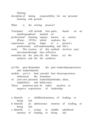 lifelong
discipline of taking responsibility for our personal
learning and growth.
What is the writing process?
Yourpaper will include four parts, based on an
autobiographical method of
professional learning inquiry known as currere
(Pinar, 1975)1, which explores the
experiences giving shape to a person’s
professional self-understanding and life’s
work. The essence of this method involves your
movementthrough four reflective
moments: (a) the past, (b) the future, (c) the
analysis, and (d) the synthesis.
(a) The past. Remember the past leadershipexperiences
and leadershiprole
models you’ve had; consider how theseexperiences
influenced the formation
of your own personal leadershipattitudes, ideas,
capabilities and behaviours.
These memories may be either positive or
negative experiences of leadership.
a. Identify a childhood memory of leading, or
being led.
b. Identify an adolescence memory of leading, or
being led.
c. Identify a young to middle adulthood
memory of leading, or being led.
 