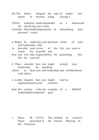 (b) The future. Imagine the type of leader you
aspire to become, using George’s
(2016) authentic leadershipmodel as a framework
for clarifying your vision.
Consider threeleadershipcontexts in articulating your
personal vision:
a. Begin by exploring your personal vision of your
self-leadership—that
is, describe your vision of the life you want to
create for yourself and
how you will take responsibility for generating this
life for yourself.
b. Then, consider how you might extend your
leadership, by coaching
others in their own self-leadership and collaborations
with others.
c. Lastly, imagine how you might lead in
organizational/social contexts.
End this section with one example of a SMART
leadershipdevelopment goal.
1 Pinar, W. (1975). The method of "currere".
Paper presented at the Annual Meeting of
the American
 